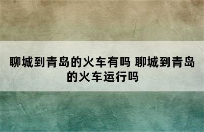 聊城到青岛的火车有吗 聊城到青岛的火车运行吗